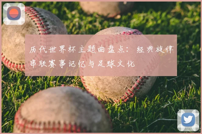 历代世界杯主题曲盘点:经典旋律串联赛事记忆与足球文化