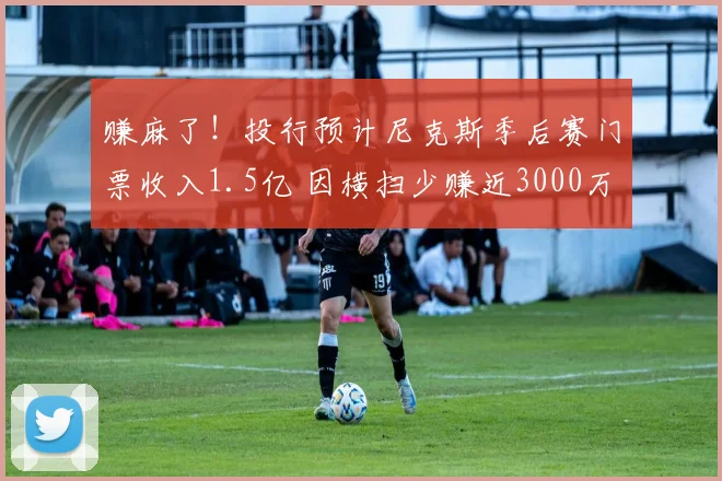 赚麻了!投行预计尼克斯季后赛门票收入1.5亿 因横扫少赚近3000万