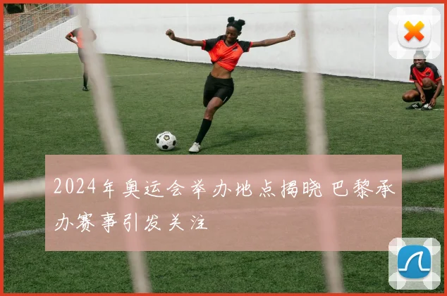 2024年奥运会举办地点揭晓 巴黎承办赛事引发关注