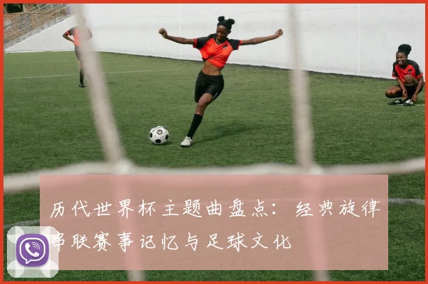 历代世界杯主题曲盘点:经典旋律串联赛事记忆与足球文化