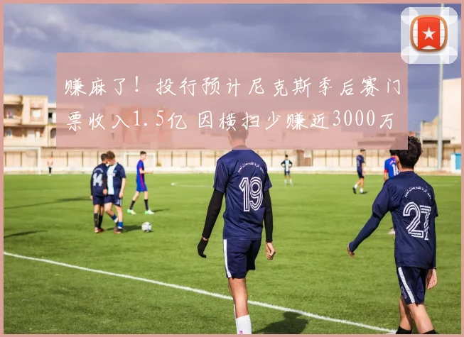 赚麻了!投行预计尼克斯季后赛门票收入1.5亿 因横扫少赚近3000万