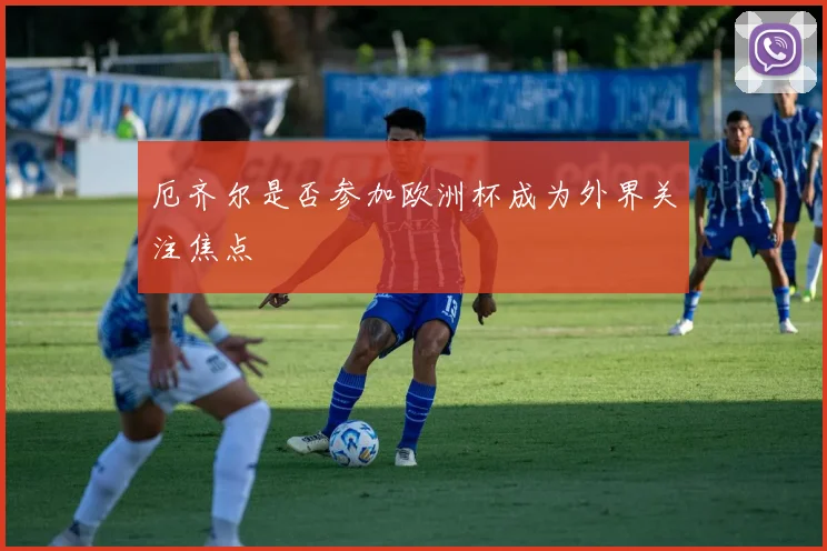 厄齐尔是否参加欧洲杯成为外界关注焦点