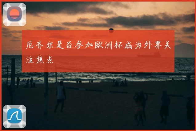 厄齐尔是否参加欧洲杯成为外界关注焦点